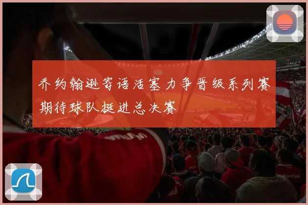 乔约翰逊寄语活塞力争晋级系列赛期待球队挺进总决赛