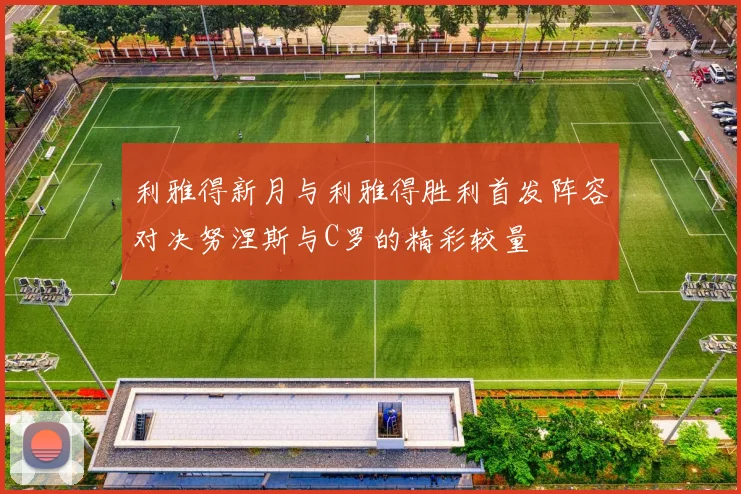 利雅得新月与利雅得胜利首发阵容对决努涅斯与C罗的精彩较量