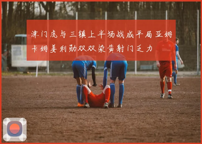 津门虎与三镇上半场战成平局亚姆卡姆姜利勋双双染黄射门乏力