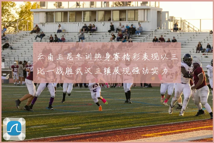 云南玉昆冬训热身赛精彩表现以三比一战胜武汉三镇展现强劲实力