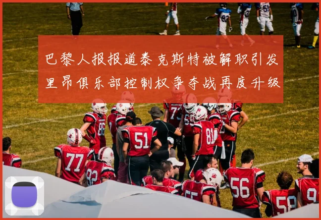 巴黎人报报道泰克斯特被解职引发里昂俱乐部控制权争夺战再度升级