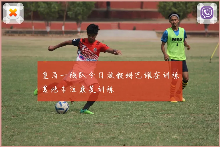 皇马一线队今日放假姆巴佩在训练基地专注康复训练