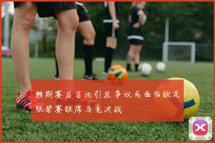 赖斯赛后言论引发争议或面临欧足联禁赛缺席马竞次战