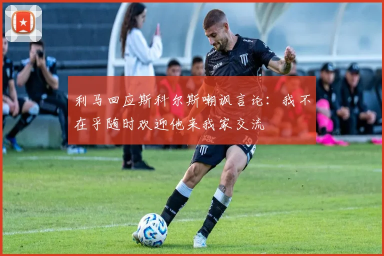 利马回应斯科尔斯嘲讽言论：我不在乎随时欢迎他来我家交流