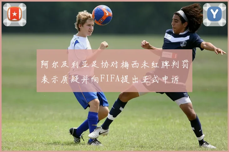 阿尔及利亚足协对梅西未红牌判罚表示质疑并向FIFA提出正式申诉