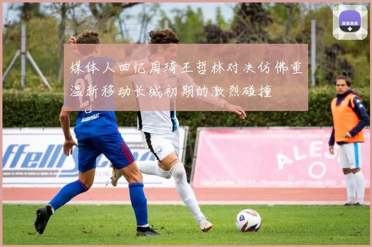 媒体人回忆周琦王哲林对决仿佛重温新移动长城初期的激烈碰撞