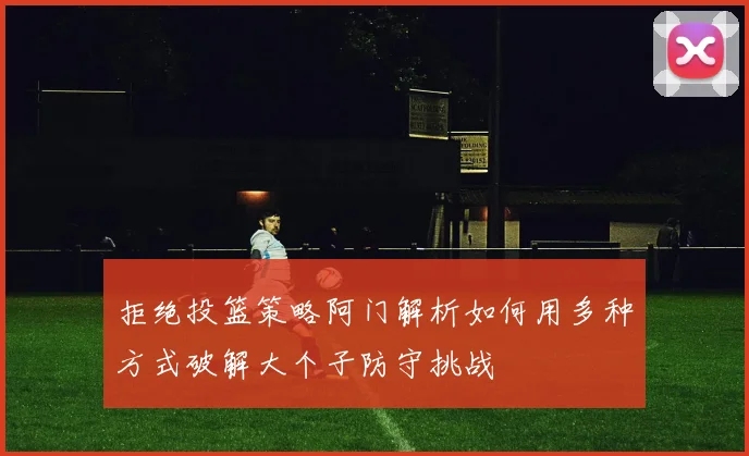 拒绝投篮策略阿门解析如何用多种方式破解大个子防守挑战