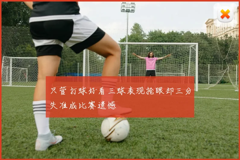 只管打球好看三球表现抢眼却三分失准成比赛遗憾