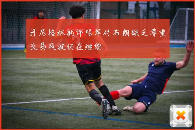 丹尼格林批评绿军对布朗缺乏尊重交易风波仍在继续