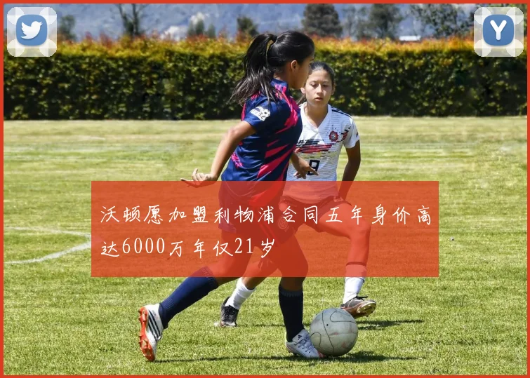 沃顿愿加盟利物浦合同五年身价高达6000万年仅21岁