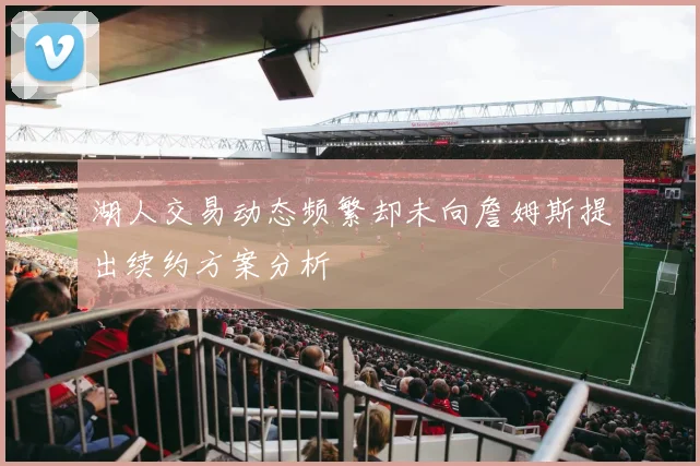 湖人交易动态频繁却未向詹姆斯提出续约方案分析