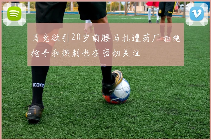 马竞欲引20岁前腰马扎遭药厂拒绝枪手和热刺也在密切关注
