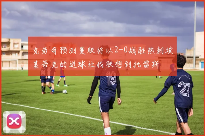克劳奇预测曼联将以2-0战胜热刺埃基蒂克的进球让我联想到托雷斯