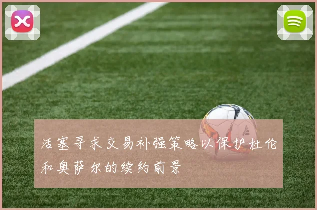 活塞寻求交易补强策略以保护杜伦和奥萨尔的续约前景
