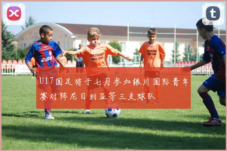 U17国足将于七月参加银川国际青年赛对阵尼日利亚等三支球队