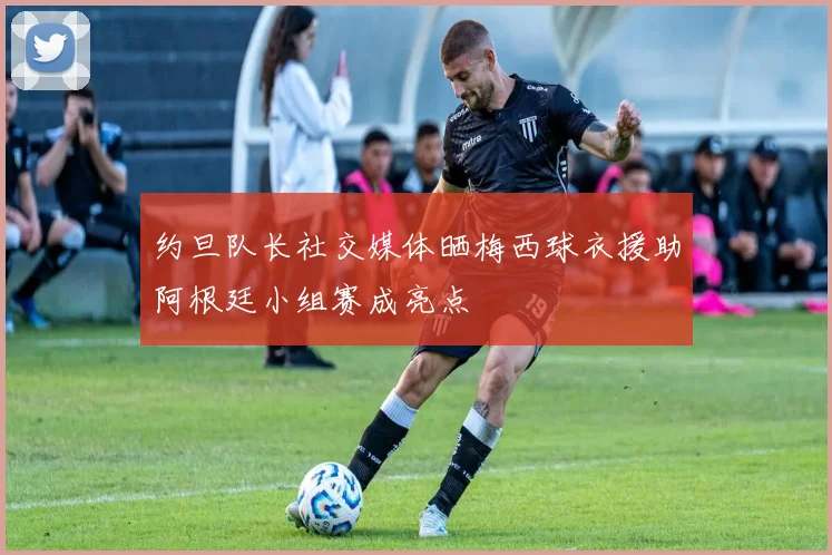 约旦队长社交媒体晒梅西球衣援助阿根廷小组赛成亮点